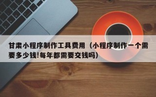 西安甘肃小程序制作工具费用（小程序制作一个需要多少钱!每年都需要交钱吗）