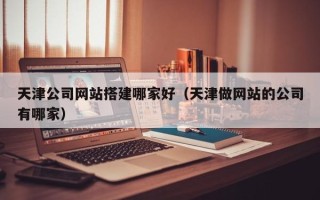 西安天津公司网站搭建哪家好（天津做网站的公司有哪家）