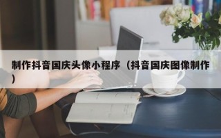 西安制作抖音国庆头像小程序（抖音国庆图像制作）