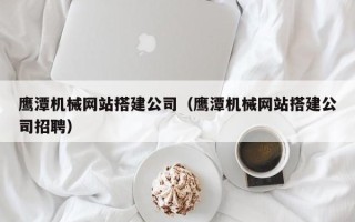 西安鹰潭机械网站搭建公司（鹰潭机械网站搭建公司招聘）