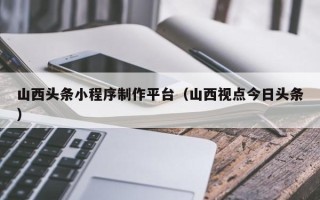 西安山西头条小程序制作平台（山西视点今日头条）